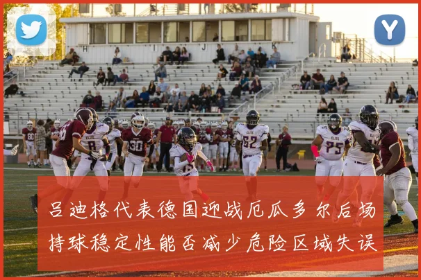 吕迪格代表德国迎战厄瓜多尔后场持球稳定性能否减少危险区域失误