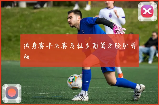 热身赛半决赛乌拉圭葡萄牙险胜晋级