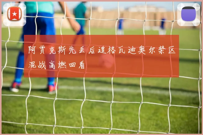 阿贾克斯先丢后追格瓦迪奥尔禁区混战高燃回看