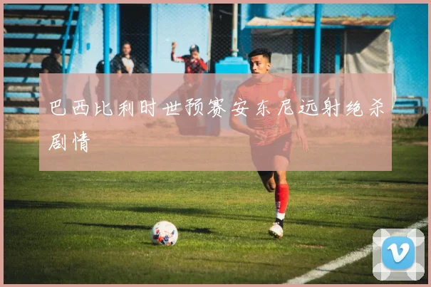 巴西比利时世预赛安东尼远射绝杀剧情