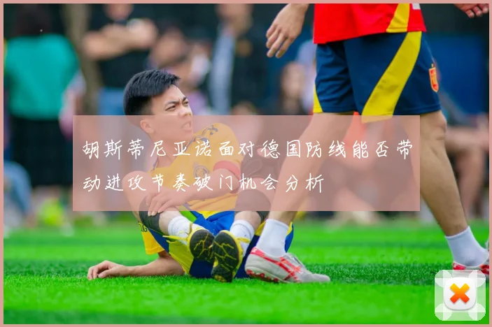 胡斯蒂尼亚诺面对德国防线能否带动进攻节奏破门机会分析
