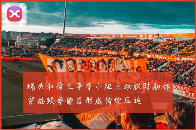 瑞典和荷兰争夺小组主动权时肋部穿插频率能否形成持续压迫