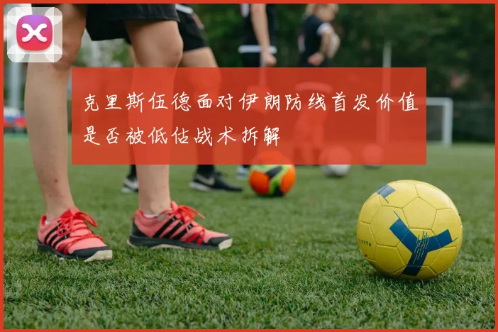 克里斯伍德面对伊朗防线首发价值是否被低估战术拆解