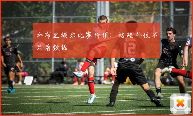 加布里埃尔比赛价值：边路补位不只看数据