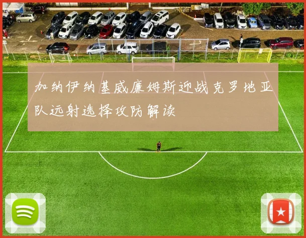 加纳伊纳基威廉姆斯迎战克罗地亚队远射选择攻防解读