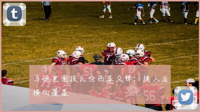 马德里竞技瓦伦西亚交锋：换人后横向覆盖