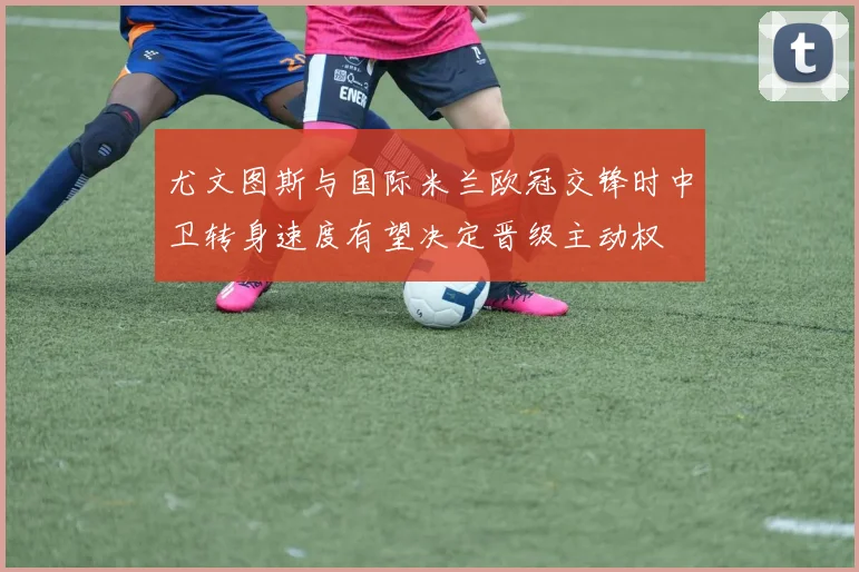 尤文图斯与国际米兰欧冠交锋时中卫转身速度有望决定晋级主动权