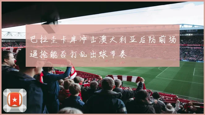 巴拉圭卡库冲击澳大利亚后防前场逼抢能否打乱出球节奏