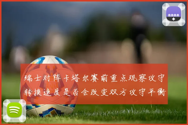 瑞士对阵卡塔尔赛前重点观察攻守转换速度是否会改变双方攻守平衡