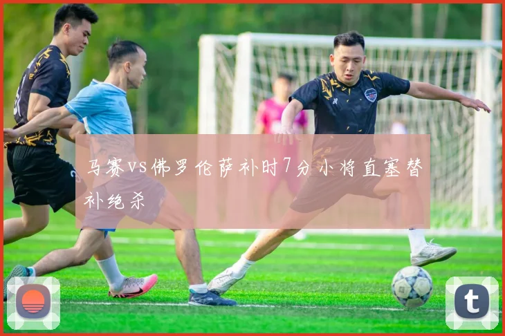 马赛vs佛罗伦萨补时7分小将直塞替补绝杀