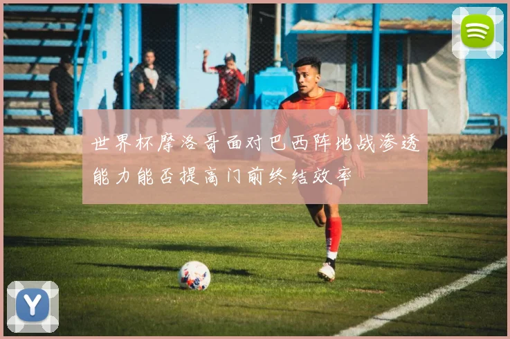 世界杯摩洛哥面对巴西阵地战渗透能力能否提高门前终结效率