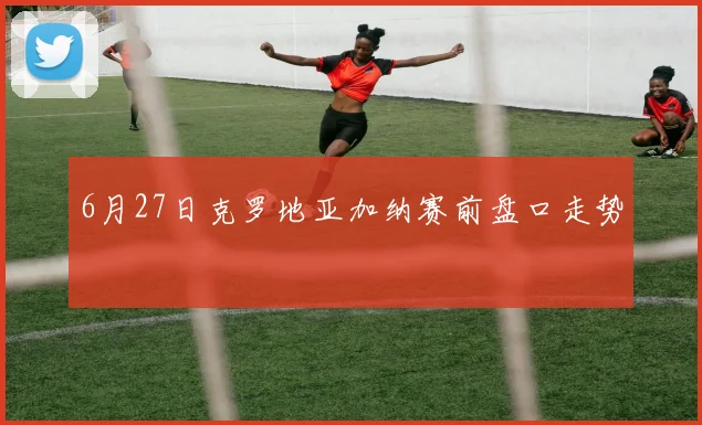 6月27日克罗地亚加纳赛前盘口走势