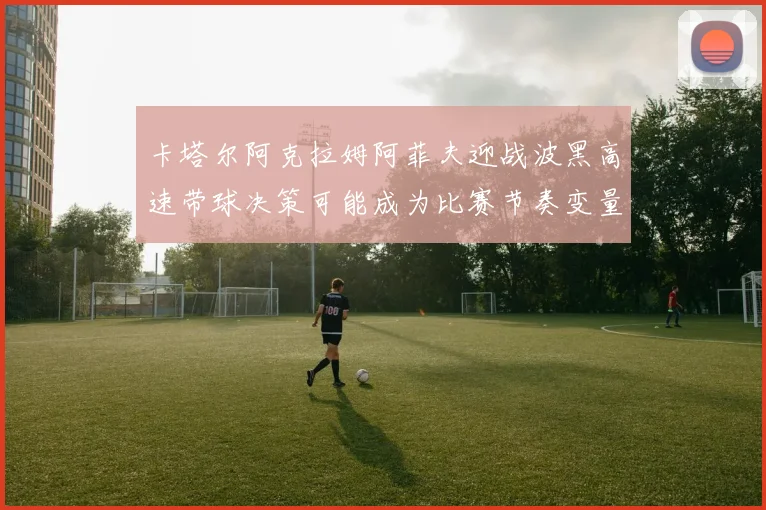 卡塔尔阿克拉姆阿菲夫迎战波黑高速带球决策可能成为比赛节奏变量