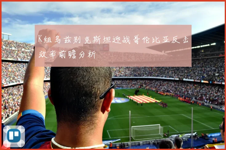 K组乌兹别克斯坦迎战哥伦比亚反击效率前瞻分析