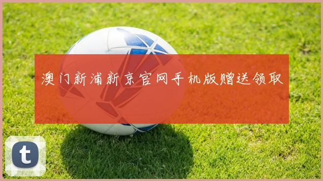 澳门新浦新京官网手机版赠送领取