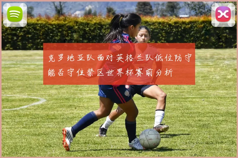 克罗地亚队面对英格兰队低位防守能否守住禁区世界杯赛前分析
