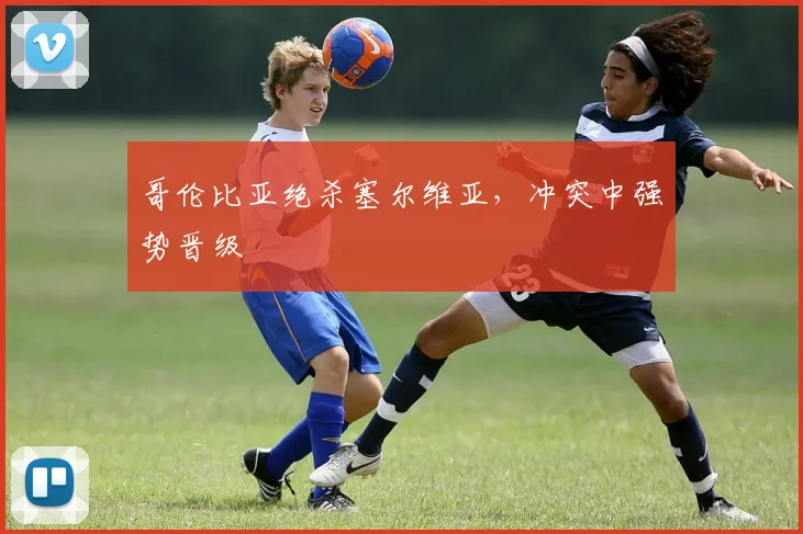 哥伦比亚绝杀塞尔维亚，冲突中强势晋级