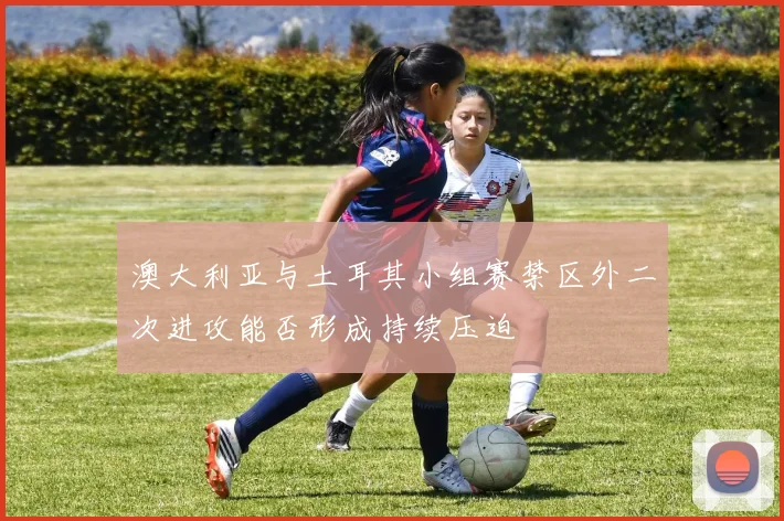 澳大利亚与土耳其小组赛禁区外二次进攻能否形成持续压迫