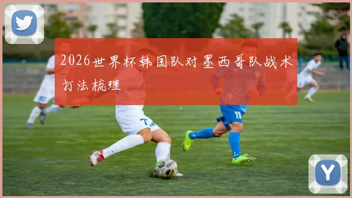 2026世界杯韩国队对墨西哥队战术打法梳理