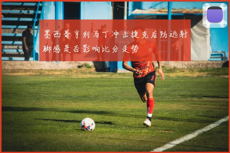 墨西哥亨利马丁冲击捷克后防远射脚感是否影响比分走势