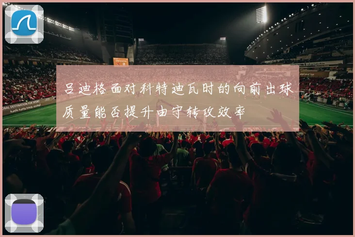 吕迪格面对科特迪瓦时的向前出球质量能否提升由守转攻效率