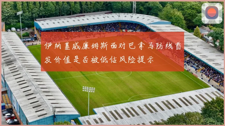 伊纳基威廉姆斯面对巴拿马防线首发价值是否被低估风险提示