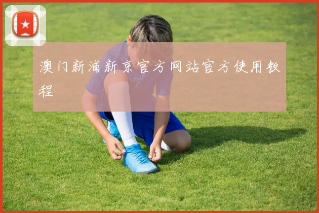 澳门新浦新京官方网站官方使用教程